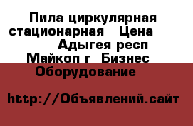 Пила циркулярная стационарная › Цена ­ 12 000 - Адыгея респ., Майкоп г. Бизнес » Оборудование   